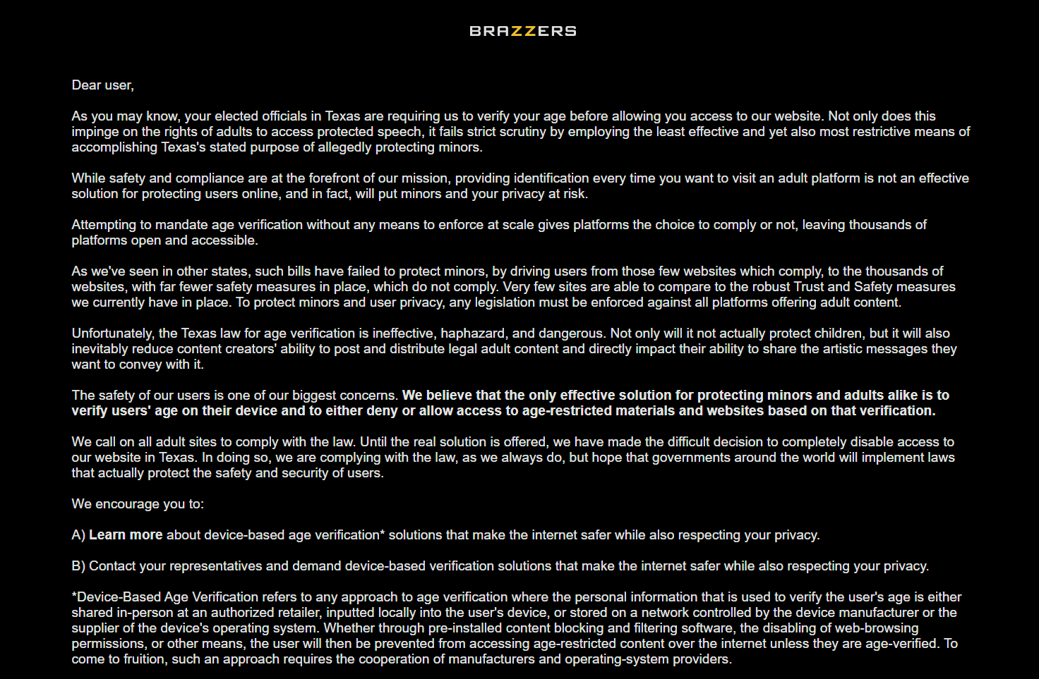 Text from the Brazzers.com page that shows up if you try to access it in Texas. The text reads: Dear user, As you may know, your elected officials in Texas are requiring us to verify your age before allowing you access to our website. Not only does this impinge on the rights of adults to access protected speech, it fails strict scrutiny by employing the least effective and yet also most restrictive means of accomplishing Texas's stated purpose of allegedly protecting minors.  While safety and compliance are at the forefront of our mission, providing identification every time you want to visit an adult platform is not an effective solution for protecting users online, and in fact, will put minors and your privacy at risk. Attempting to mandate age verification without any means to enforce at scale gives platforms the choice to comply or not, leaving thousands of platforms open and accessible. As we've seen in other states, such bills have failed to protect minors, by driving users from those few websites which comply, to the thousands of websites, with far fewer safety measures in place, which do not comply. Very few sites are able to compare to the robust Trust and Safety measures we currently have in place. To protect minors and user privacy, any legislation must be enforced against all platforms offering adult content. Unfortunately, the Texas law for age verification is ineffective, haphazard, and dangerous. Not only will it not actually protect children, but it will also inevitably reduce content creators' ability to post and distribute legal adult content and directly impact their ability to share the artistic messages they want to convey with it. The safety of our users is one of our biggest concerns. We believe that the only effective solution for protecting minors and adults alike is to verify users' age on their device and to either deny or allow access to age-restricted materials and websites based on that verification. We call on all adult sites to comply with the law. Until the real solution is offered, we have made the difficult decision to completely disable access to our website in Texas. In doing so, we are complying with the law, as we always do, but hope that governments around the world will implement laws that actually protect the safety and security of users. We encourage you to: A) Learn more about device-based age verification* solutions that make the internet safer while also respecting your privacy. B) Contact your representatives and demand device-based verification solutions that make the internet safer while also respecting your privacy. *Device-Based Age Verification refers to any approach to age verification where the personal information that is used to verify the user's age is either shared in-person at an authorized retailer, inputted locally into the user's device, or stored on a network controlled by the device manufacturer or the supplier of the device's operating system. Whether through pre-installed content blocking and filtering software, the disabling of web-browsing permissions, or other means, the user will then be prevented from accessing age-restricted content over the internet unless they are age-verified. To come to fruition, such an approach requires the cooperation of manufacturers and operating-system providers. 