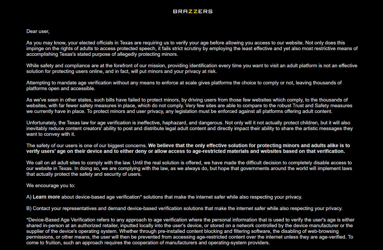 Text from the Brazzers.com page that shows up if you try to access it in Texas. The text reads: Dear user, As you may know, your elected officials in Texas are requiring us to verify your age before allowing you access to our website. Not only does this impinge on the rights of adults to access protected speech, it fails strict scrutiny by employing the least effective and yet also most restrictive means of accomplishing Texas&#39;s stated purpose of allegedly protecting minors.  While safety and compliance are at the forefront of our mission, providing identification every time you want to visit an adult platform is not an effective solution for protecting users online, and in fact, will put minors and your privacy at risk. Attempting to mandate age verification without any means to enforce at scale gives platforms the choice to comply or not, leaving thousands of platforms open and accessible. As we&#39;ve seen in other states, such bills have failed to protect minors, by driving users from those few websites which comply, to the thousands of websites, with far fewer safety measures in place, which do not comply. Very few sites are able to compare to the robust Trust and Safety measures we currently have in place. To protect minors and user privacy, any legislation must be enforced against all platforms offering adult content. Unfortunately, the Texas law for age verification is ineffective, haphazard, and dangerous. Not only will it not actually protect children, but it will also inevitably reduce content creators&#39; ability to post and distribute legal adult content and directly impact their ability to share the artistic messages they want to convey with it. The safety of our users is one of our biggest concerns. We believe that the only effective solution for protecting minors and adults alike is to verify users&#39; age on their device and to either deny or allow access to age-restricted materials and websites based on that verification. We call on all adult sites to comply with the law. Until the real solution is offered, we have made the difficult decision to completely disable access to our website in Texas. In doing so, we are complying with the law, as we always do, but hope that governments around the world will implement laws that actually protect the safety and security of users. We encourage you to: A) Learn more about device-based age verification* solutions that make the internet safer while also respecting your privacy. B) Contact your representatives and demand device-based verification solutions that make the internet safer while also respecting your privacy. *Device-Based Age Verification refers to any approach to age verification where the personal information that is used to verify the user&#39;s age is either shared in-person at an authorized retailer, inputted locally into the user&#39;s device, or stored on a network controlled by the device manufacturer or the supplier of the device&#39;s operating system. Whether through pre-installed content blocking and filtering software, the disabling of web-browsing permissions, or other means, the user will then be prevented from accessing age-restricted content over the internet unless they are age-verified. To come to fruition, such an approach requires the cooperation of manufacturers and operating-system providers. 
