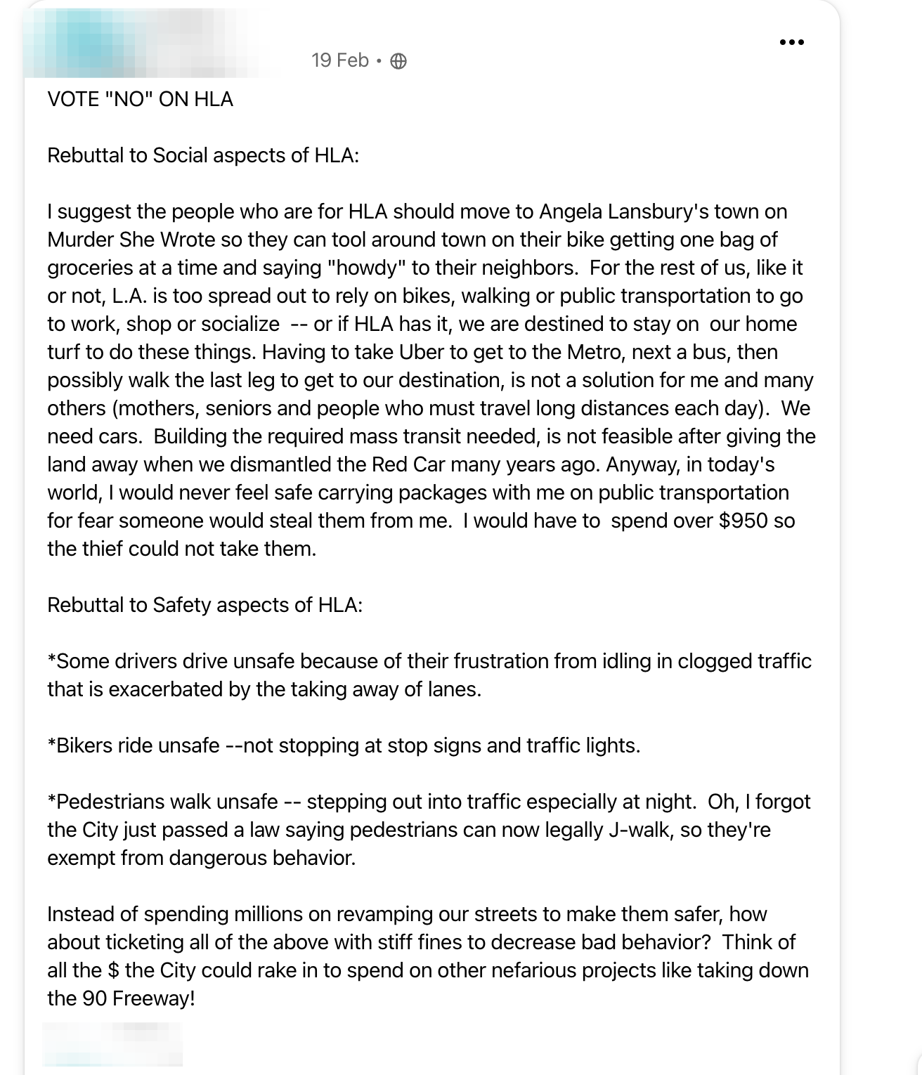 VOTE "NO" ON HLA  Rebuttal to Social aspects of HLA:  I suggest the people who are for HLA should move to Angela Lansbury's town on Murder She Wrote so they can tool around town on their bike getting one bag of groceries at a time and saying "howdy" to their neighbors.  For the rest of us, like it or not, L.A. is too spread out to rely on bikes, walking or public transportation to go to work, shop or socialize  -- or if HLA has it, we are destined to stay on  our home turf to do these things. Having to take Uber to get to the Metro, next a bus, then possibly walk the last leg to get to our destination, is not a solution for me and many others (mothers, seniors and people who must travel long distances each day).  We need cars.  Building the required mass transit needed, is not feasible after giving the land away when we dismantled the Red Car many years ago. Anyway, in today's world, I would never feel safe carrying packages with me on public transportation for fear someone would steal them from me.  I would have to  spend over $950 so the thief could not take them.   Rebuttal to Safety aspects of HLA:  *Some drivers drive unsafe because of their frustration from idling in clogged traffic that is exacerbated by the taking away of lanes.  *Bikers ride unsafe --not stopping at stop signs and traffic lights.  *Pedestrians walk unsafe -- stepping out into traffic especially at night.  Oh, I forgot the City just passed a law saying pedestrians can now legally J-walk, so they're exempt from dangerous behavior.  Instead of spending millions on revamping our streets to make them safer, how about ticketing all of the above with stiff fines to decrease bad behavior?  Think of all the $ the City could rake in to spend on other nefarious projects like taking down the 90 Freeway!