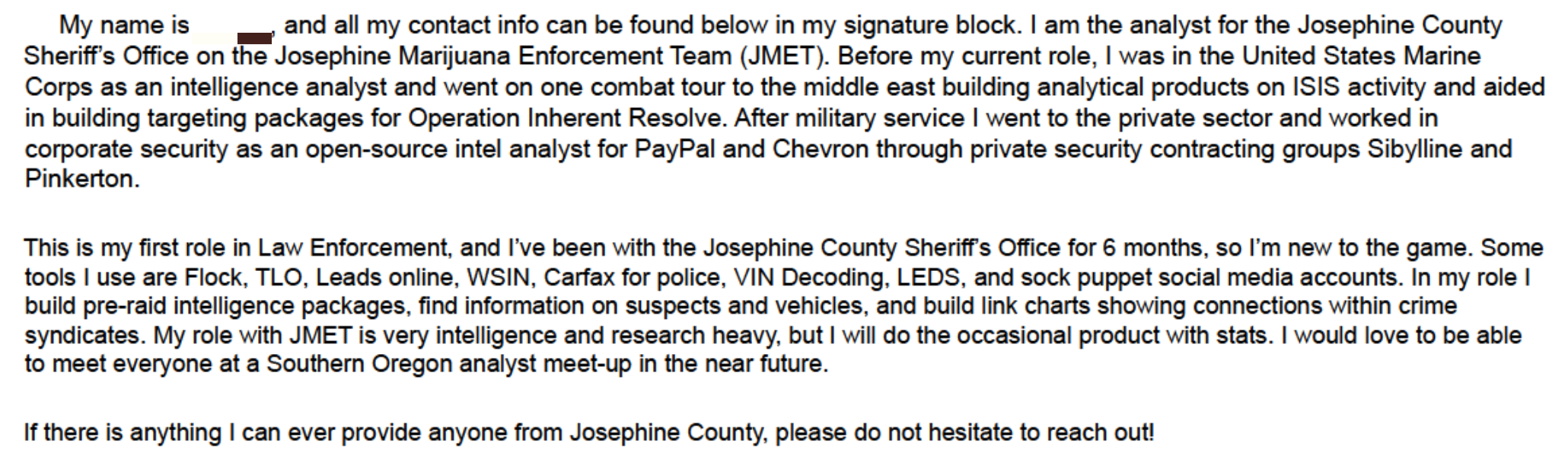 all my contact info can be found below in my signature block. I am the analyst for the Josephine County Sheriff's Office on the Josephine Marijuana Enforcement Team (JMET). Before my current role, I was in the United States Marine Corps as an intelligence analyst and went on one combat tour to the middle east building analytical products on ISIS activity and aided in building targeting packages for Operation Inherent Resolve. After military service I went to the private sector and worked in corporate security as an open-source intel analyst for PayPal and Chevron through private security contracting groups Sibylline and This is my first role in Law Enforcement, and I've been with the Josephine County Sheriff's Office for 6 months, so I'm new to the game. Some tools I use are Flock, TLO, Leads online, WSIN, Carfax for police, VIN Decoding, LEDS, and sock puppet social media accounts. In my role I build pre-raid intelligence packages, find information on suspects and vehicles, and build link charts showing connections within crime syndicates. My role with JMET is very intelligence and research heavy, but I will do the occasional product with stats. I would love to be able to meet everyone at a Southern Oregon analyst meet-up in the near future. If there is anything I can ever provide anyone from Josephine County, please do not hesitate to reach out!