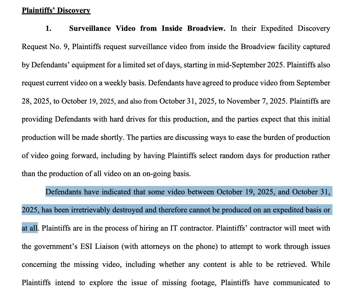 1. Surveillance Video from Inside Broadview. In their Expedited Discovery Request No. 9, Plaintiffs request surveillance video from inside the Broadview facility captured by Defendants’ equipment for a limited set of days, starting in mid-September 2025. Plaintiffs also request current video on a weekly basis. Defendants have agreed to produce video from September 28, 2025, to October 19, 2025, and also from October 31, 2025, to November 7, 2025. Plaintiffs are providing Defendants with hard drives for this production, and the parties expect that this initial production will be made shortly. The parties are discussing ways to ease the burden of production of video going forward, including by having Plaintiffs select random days for production rather than the production of all video on an on-going basis. Defendants have indicated that some video between October 19, 2025, and October 31, 2025, has been irretrievably destroyed and therefore cannot be produced on an expedited basis or at all. Plaintiffs are in the process of hiring an IT contractor. Plaintiffs’ contractor will meet with the government’s ESI Liaison (with attorneys on the phone) to attempt to work through issues concerning the missing video, including whether any content is able to be retrieved. While Plaintiffs intend to explore the issue of missing footage, Plaintiffs have communicated to
